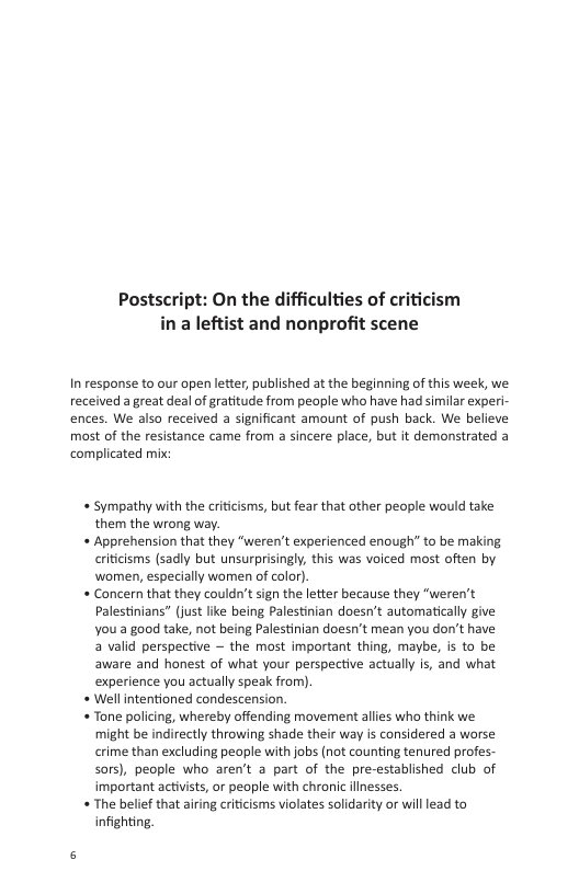 Postscript: On the difficulties of cri in a leftist and nonprofit scene  In response to our open letter, published at the beginning of this week, we received a great deal of gratitude from people who have had similar experi- ences. We also received a significant amount of push back. We believe most of the resistance came from a sincere place, but it demonstrated a complicated mix  « Sympathy with the criticisms, but fear that other people would take them the wrong way.  « Apprehension that they “weren’t experienced enough” to be making criticisms (sadly but unsurprisingly, this was voiced most often by women, especially women of color).  « Concern that they couldn’t sgn the letter because they “weren’t  Palestinians” (just like being Palestinian doesn’t automatically give  You a good take, not being Palestinian doesn’t mean you don’t have  a valid perspective — the most important thing, maybe, is to be  aware and honest of what your perspective actually is, and what  experience you actually speak from).  Wellintentioned condescension.  « Tone policing, whereby offending movement allies who think we might be indirectly throwing shade their way is considered a worse crime than excluding people with jobs (not counting tenured profes- sors), people who aren’t a part of the pre-established club of important activsts, or peaple with chronic ilinesses.  « The belief that airing criticisms violates solidarity o will lead to infighting. 